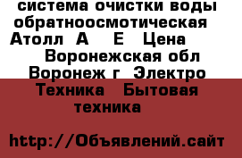 система очистки воды обратноосмотическая  “Атолл“ А-560Е › Цена ­ 3 500 - Воронежская обл., Воронеж г. Электро-Техника » Бытовая техника   